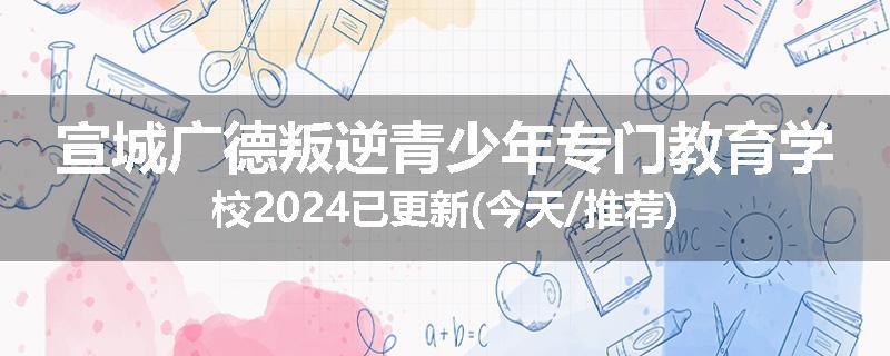 宣城广德叛逆青少年专门教育学校2024已更新(今天/推荐)