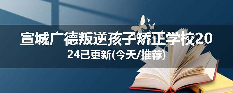 宣城广德叛逆孩子矫正学校2024已更新(今天/推荐)