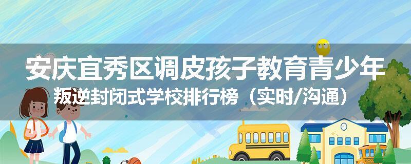 安庆宜秀区调皮孩子教育青少年叛逆封闭式学校排行榜（实时/沟通）