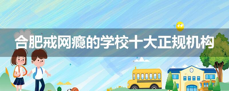 合肥戒网瘾的学校十大正规机构