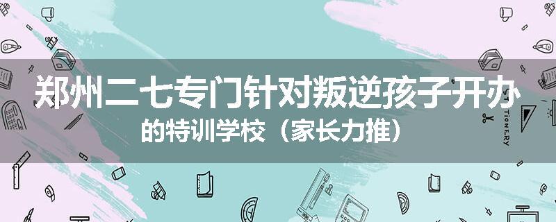 郑州二七专门针对叛逆孩子开办的特训学校（家长力推）