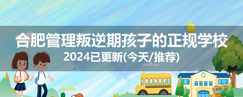 合肥管理叛逆期孩子的正规学校2024已更新(今天/推荐)