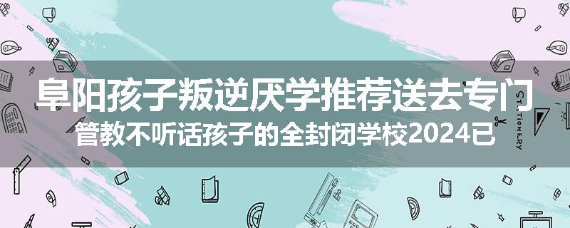阜阳孩子叛逆厌学推荐送去专门管教不听话孩子的全封闭学校2024已更新(品牌/推荐)