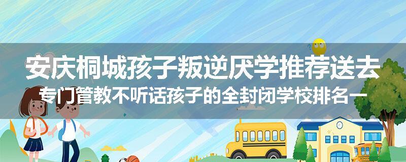 安庆桐城孩子叛逆厌学推荐送去专门管教不听话孩子的全封闭学校排名一览