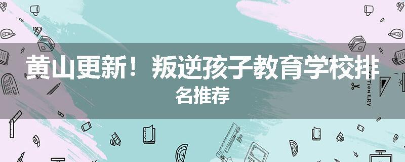 黄山更新！叛逆孩子教育学校排名推荐