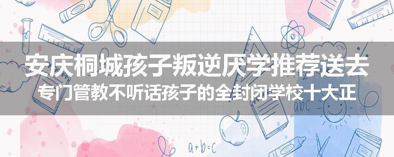 安庆桐城孩子叛逆厌学推荐送去专门管教不听话孩子的全封闭学校十大正规机构