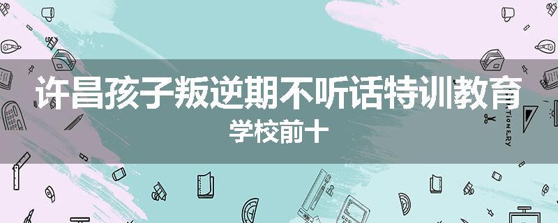 许昌孩子叛逆期不听话特训教育学校前十