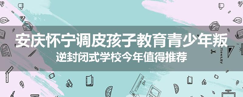 安庆怀宁调皮孩子教育青少年叛逆封闭式学校今年值得推荐