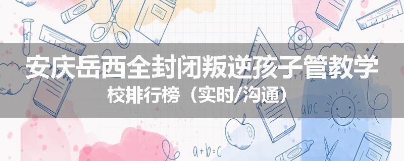 安庆岳西全封闭叛逆孩子管教学校排行榜（实时/沟通）