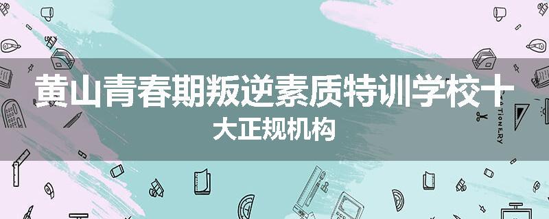 黄山青春期叛逆素质特训学校十大正规机构