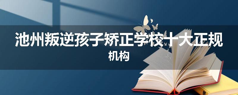 池州叛逆孩子矫正学校十大正规机构
