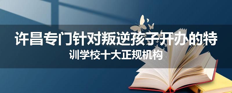 许昌专门针对叛逆孩子开办的特训学校十大正规机构