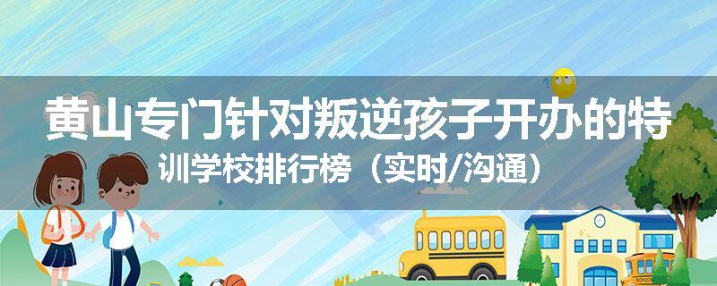 黄山专门针对叛逆孩子开办的特训学校排行榜（实时/沟通）