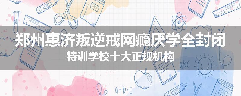 郑州惠济叛逆戒网瘾厌学全封闭特训学校十大正规机构
