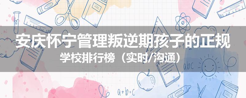 安庆怀宁管理叛逆期孩子的正规学校排行榜（实时/沟通）