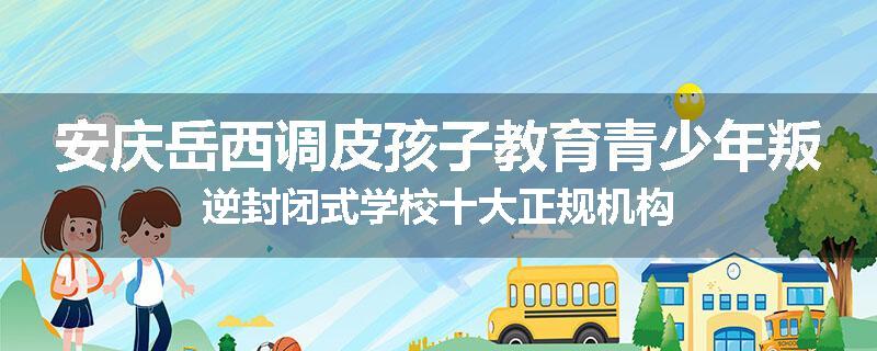 安庆岳西调皮孩子教育青少年叛逆封闭式学校十大正规机构