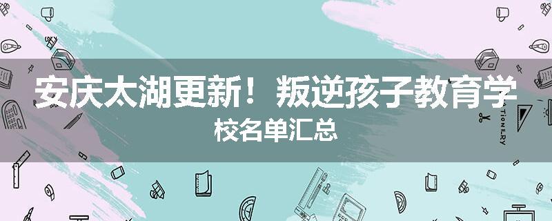 安庆太湖更新！叛逆孩子教育学校名单汇总