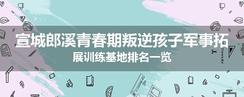 宣城郎溪青春期叛逆孩子军事拓展训练基地排名一览