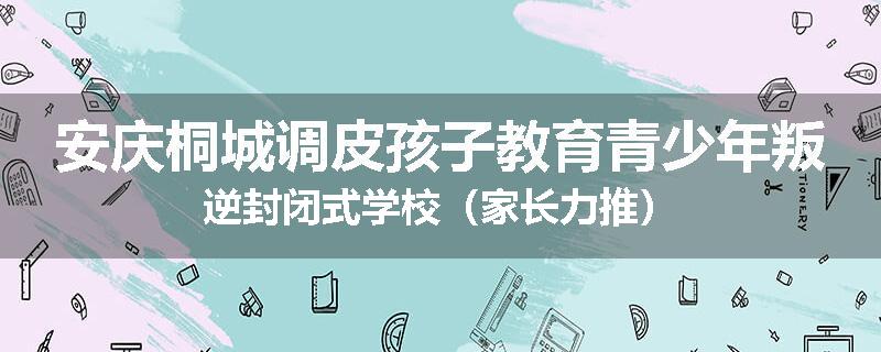 安庆桐城调皮孩子教育青少年叛逆封闭式学校（家长力推）