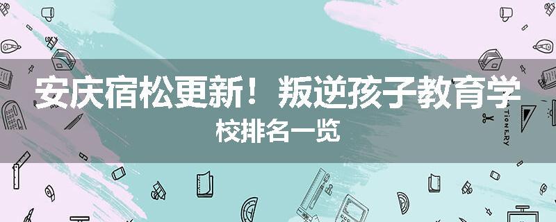 安庆宿松更新！叛逆孩子教育学校排名一览