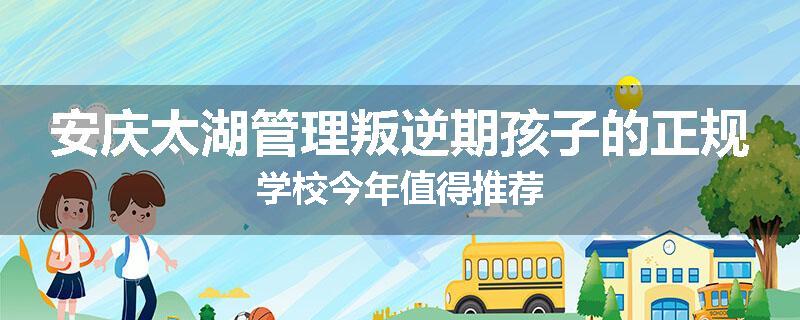 安庆太湖管理叛逆期孩子的正规学校今年值得推荐