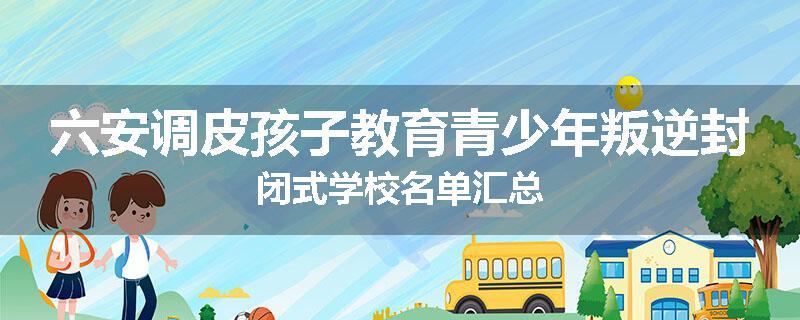 六安调皮孩子教育青少年叛逆封闭式学校名单汇总