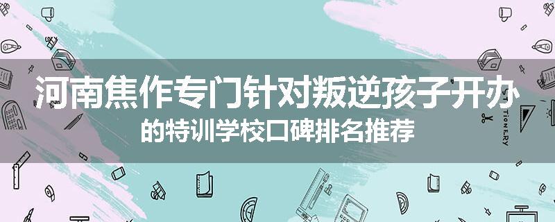 河南焦作专门针对叛逆孩子开办的特训学校口碑排名推荐