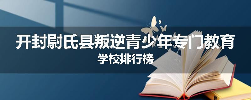 开封尉氏县叛逆青少年专门教育学校排行榜