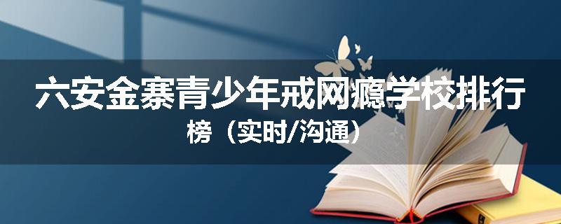 六安金寨青少年戒网瘾学校排行榜（实时/沟通）