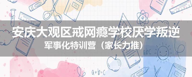 安庆大观区戒网瘾学校厌学叛逆军事化特训营（家长力推）