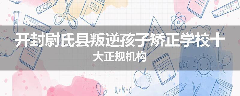 开封尉氏县叛逆孩子矫正学校十大正规机构