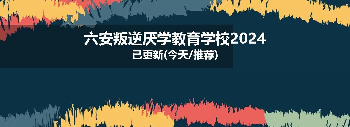 六安叛逆厌学教育学校2024已更新(今天/推荐)