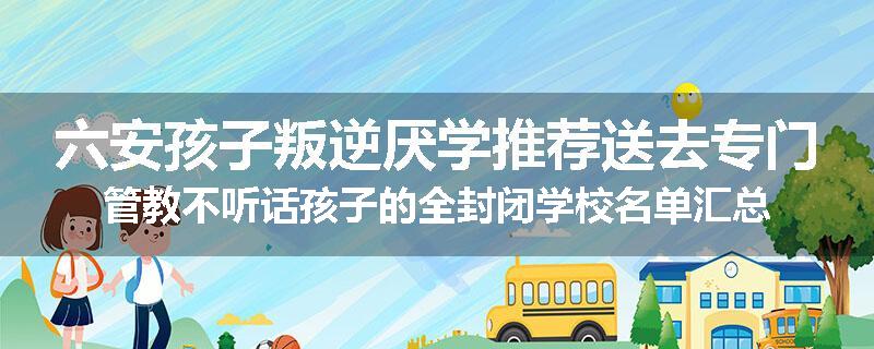 六安孩子叛逆厌学推荐送去专门管教不听话孩子的全封闭学校名单汇总