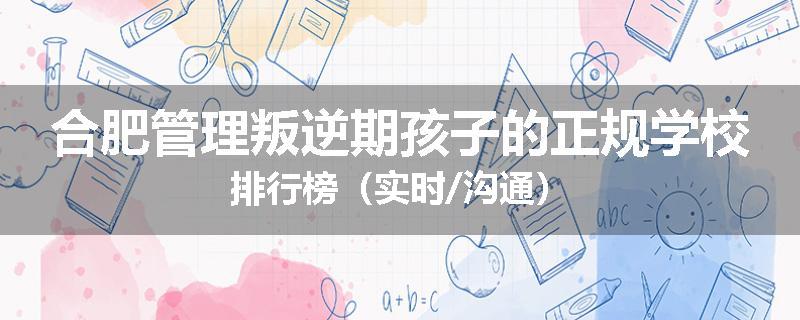 合肥管理叛逆期孩子的正规学校排行榜（实时/沟通）