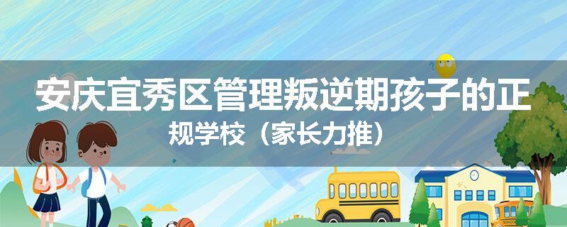 安庆宜秀区管理叛逆期孩子的正规学校（家长力推）
