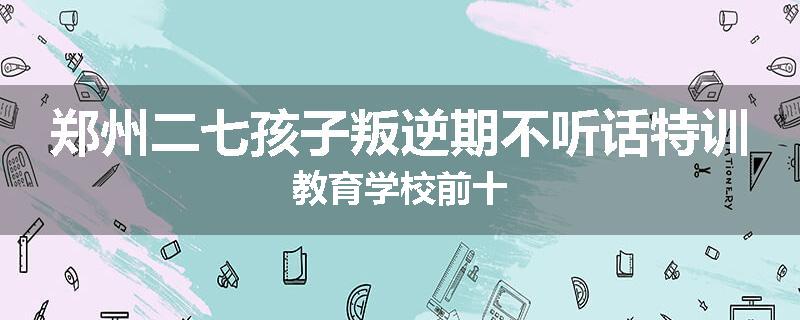 郑州二七孩子叛逆期不听话特训教育学校前十