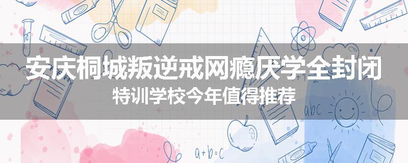 安庆桐城叛逆戒网瘾厌学全封闭特训学校今年值得推荐