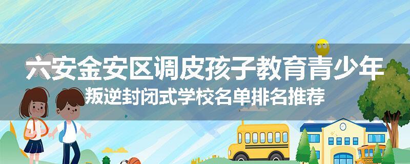 六安金安区调皮孩子教育青少年叛逆封闭式学校名单排名推荐