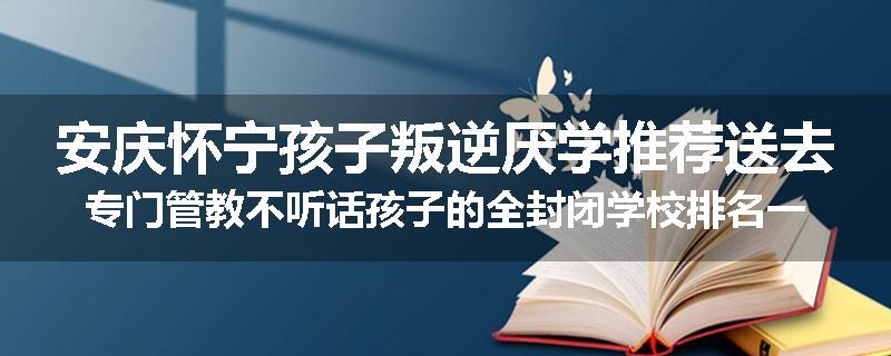 安庆怀宁孩子叛逆厌学推荐送去专门管教不听话孩子的全封闭学校排名一览