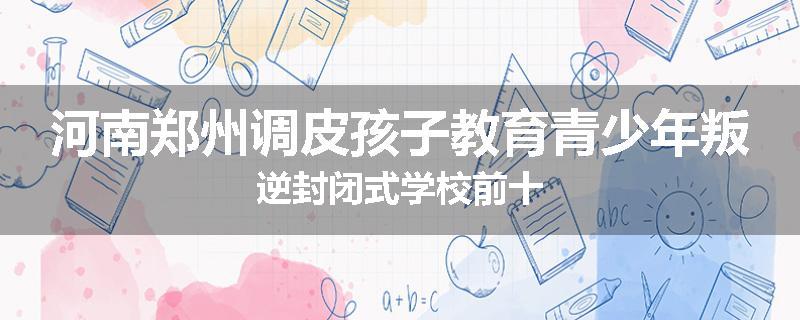 河南郑州调皮孩子教育青少年叛逆封闭式学校前十