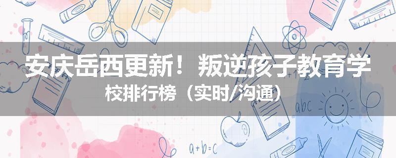 安庆岳西更新！叛逆孩子教育学校排行榜（实时/沟通）