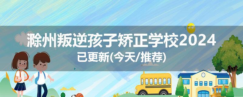 滁州叛逆孩子矫正学校2024已更新(今天/推荐)