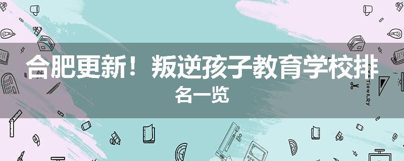 合肥更新！叛逆孩子教育学校排名一览