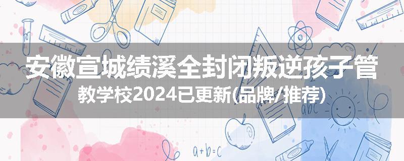安徽宣城绩溪全封闭叛逆孩子管教学校2024已更新(品牌/推荐)