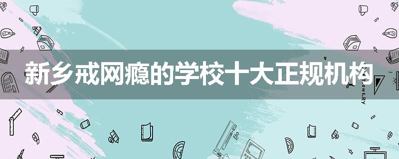 新乡戒网瘾的学校十大正规机构