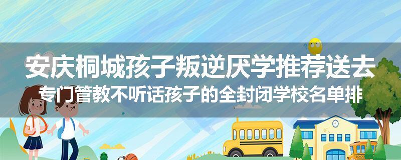 安庆桐城孩子叛逆厌学推荐送去专门管教不听话孩子的全封闭学校名单排名推荐