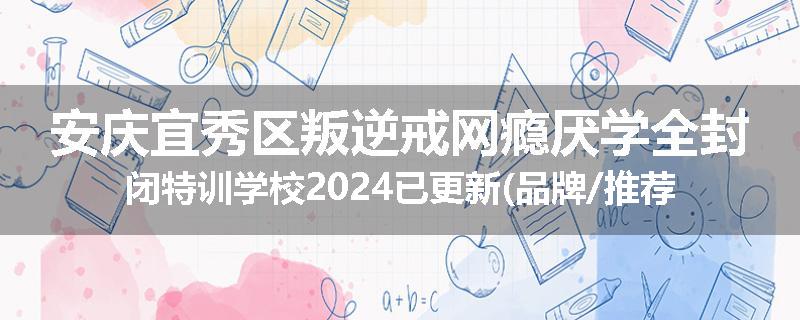 安庆宜秀区叛逆戒网瘾厌学全封闭特训学校2024已更新(品牌/推荐)