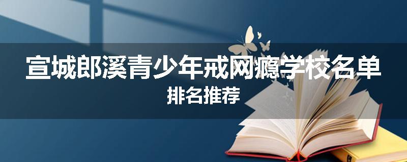 宣城郎溪青少年戒网瘾学校名单排名推荐