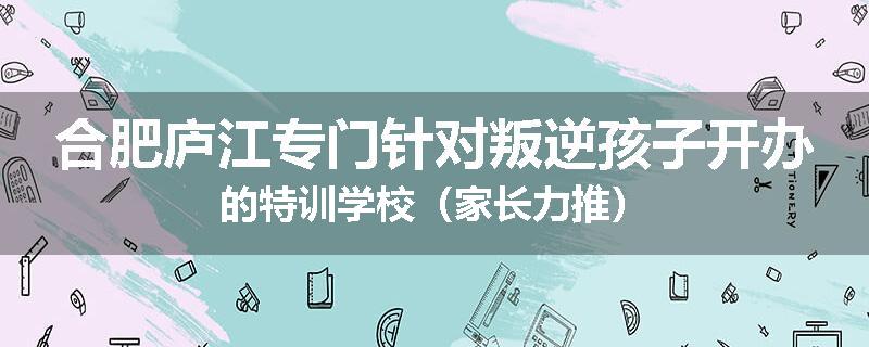 合肥庐江专门针对叛逆孩子开办的特训学校（家长力推）