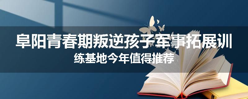 阜阳青春期叛逆孩子军事拓展训练基地今年值得推荐